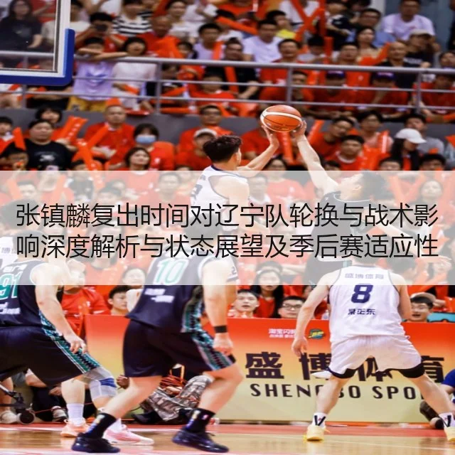 张镇麟复出时间对辽宁队轮换与战术影响深度解析与状态展望及季后赛适应性